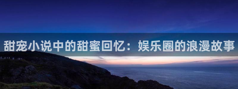 极悦娱乐注册地址：甜宠小说中的甜蜜回忆：娱乐圈的浪漫故事